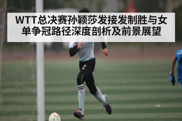 WTT总决赛孙颖莎发接发制胜与女单争冠路径深度剖析及前景展望